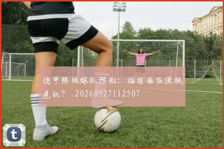 德甲降级球队预测：谁将面临保级危机？_20260527112507