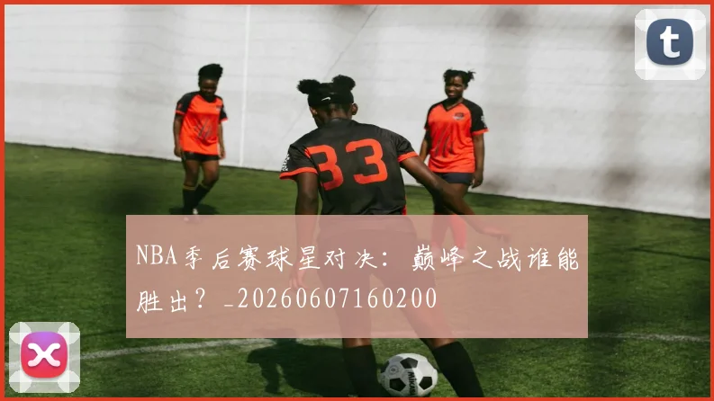 NBA季后赛球星对决:巅峰之战谁能胜出?_20260607160200